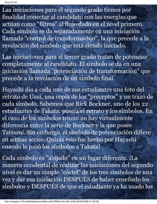 Manual Reiki 
Las iniciaciones para el segundo grado tienen por 
finalidad conectar al candidato con las energías que 
actúan como "filtros" al flujo dado en el nivel primero. 
Cada símbolo se da separadamente en una iniciación 
llamada "control de transformación", la que precede a la 
revelación del símbolo que está siendo iniciado. 
Las iniciaciones para el tercer grado tratan de potenciar 
completamente al candidato. El símbolo se da en una 
iniciación llamada "potenciación de transformación" que 
precede a la revelación de un símbolo final. 
Hayashi dio a cada uno de sus estudiantes una foto del 
retrato de Usui, una copia de los "preceptos" y un trazo de 
cada símbolo. Sabemos que Rick Bockner, uno de los 22 
estudiantes de Takata, poseía el retrato y los símbolos. En 
el caso de los símbolos triuno no hay virtualmente 
diferencia entre la serie de Bockner y la que posee 
Tatsumi. Sin embargo, el símbolo de potenciación difiere 
en ambas series. Quizás esto fue hecho por Hayashi 
cuando le pasó los símbolos a Takata! 
Cada símbolo es "alojado" en un lugar diferente. ¡La 
manera occidental de realizar las iniciaciones del segundo 
nivel es dar un simple "cóctel" de los tres símbolos de una 
vez y dar esa iniciación DESPUÉS de haber enseñado los 
símbolos y DESPUÉS de que el estudiante ya ha usado los 
http://mipagina.123.cl/reikitalcahuano/Manual%20Reiki.htm (80 of 90) [02/02/2006 21:55:53] 
 