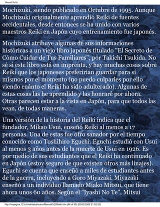 Manual Reiki 
Mochizuki, siendo publicado en Octubre de 1995. Aunque 
Mochizuki originalmente aprendió Reiki de fuentes 
occidentales, desde entonces se ha unido con varios 
maestros Reiki en Japón cuyo entrenamiento fue japonés. 
Mochizuki atribuye algunas de sus informaciones 
históricas a un viejo libro japonés titulado "El Secreto de 
Cómo Cuidar de Tus Familiares", por Takichi Tsukida. No 
sé si este libro está en imprenta, y hay muchas cosas sobre 
Reiki que los japoneses preferirían guardar para sí 
mismos por el momento (no puedo culparles por ello 
viendo cuánto el Reiki ha sido adulterado). Algunas de 
estas cosas las he aprendido y las honraré por ahora. 
Otras parecen estar a la vista en Japón, para que todos las 
vean, de todas maneras. 
Una versión de la historia del Reiki indica que el 
fundador, Mikao Usui, enseñó Reiki al menos a 17 
personas. Una de estas fue otro sanador por el tiempo 
conocido como Toshihiro Eguchi. Eguchi estudió con Usui 
al menos 3 años antes de la muerte de Usui en 1926. Es 
por medio de sus estudiantes que el Reiki ha continuado 
en Japón (estoy seguro de que existen otros más linajes). 
Eguchi se cuenta que enseñó a miles de estudiantes antes 
de la guerra, incluyendo a Goro Miyazaki. Miyazaki 
enseñó a un individuo llamado Miako Mitsui, que tiene 
ahora unos 60 años. Según el "Iyashi No Te", Mitsui 
http://mipagina.123.cl/reikitalcahuano/Manual%20Reiki.htm (84 of 90) [02/02/2006 21:55:53] 
 