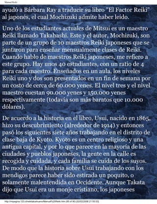Manual Reiki 
ayudó a Bárbara Ray a traducir su libro "El Factor Reiki" 
al japonés, el cual Mochizuki admite haber leído. 
Uno de los estudiantes actuales de Mitsui es un maestro 
Reiki llamado Takahashi. Este y el autor, Mochizuki, son 
parte de un grupo de 10 maestros Reiki japoneses que se 
juntaron para enseñar mensualmente clases de Reiki. 
Cuando hablo de maestros Reiki japoneses, me refiero a 
este grupo. Hay unos 40 estudiantes, con un ratio de 4 
para cada maestro. Enseñados en un aula, los niveles 
Reiki uno y dos son presentados en un fin de semana por 
un costo de cerca de 60.000 yenes. El nivel tres y el nivel 
maestro cuestan 90.000 yenes y 150.000 yenes 
respectivamente (todavía son más baratos que 10.000 
dólares). 
De acuerdo a la historia en el libro, Usui, nacido en 1865, 
hizo su descubrimiento (alrededor de 1914) y entonces 
pasó los siguientes siete años trabajando en el distrito de 
clase baja de Kyoto. Kyoto es un centro religioso y una 
antigua capital, y por lo que parece en la mayoría de las 
ciudades y pueblos japoneses, la gente en la calle es 
recogida y cuidada, y cada familia se cuida de los suyos. 
De modo que la historia sobre Usui trabajando con los 
mendigos parece haber sido estirada un poquito, o 
solamente malentendida en Occidente. Aunque Takata 
dijo que Usui era un monje cristiano, los japoneses 
http://mipagina.123.cl/reikitalcahuano/Manual%20Reiki.htm (85 of 90) [02/02/2006 21:55:53] 
 