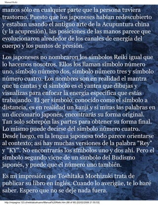 Manual Reiki 
manos sólo en cualquier parte que la persona tuviera 
trastorno. Puesto que los japoneses habían redescubierto 
y estaban usando el antiguo arte de la Acupuntura china 
(y la acupresión), las posiciones de las manos parece que 
evolucionaron alrededor de los canales de energía del 
cuerpo y los puntos de presión. 
Los japoneses no nombraron los símbolos Reiki igual que 
lo hacemos nosotros. Ellos los llaman símbolo número 
uno, símbolo número dos, símbolo número tres y símbolo 
número cuatro. Los nombres son en realidad el mantra 
que tú cantas y el símbolo es el yantra que dibujas y 
visualizas para enfocar la energía específica que estás 
trabajando. El 3er símbolo, conocido como el símbolo a 
distancia, es en realidad un kanji y si miras las palabras en 
un diccionario japonés, encontrarás su forma original. 
Tan solo sobrepón las partes para obtener su forma final. 
Lo mismo puede decirse del símbolo número cuatro. 
Desde luego, en la lengua japonesa todo parece orientarse 
al contexto; así hay muchas versiones de la palabra "Rey" 
y "KY". No encontrarás los símbolos uno y dos ahí. Pero el 
símbolo segundo viene de un símbolo del Budismo 
japonés, y puede que el número uno también. 
Es mi impresión que Toshitaka Mochizuki trata de 
publicar su libro en inglés. Cuando lo averigüe, te lo haré 
saber. Espero que no se deje nada fuera. 
http://mipagina.123.cl/reikitalcahuano/Manual%20Reiki.htm (88 of 90) [02/02/2006 21:55:53] 
 