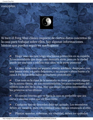 Consejos Feng Shui 
conceptos. 
Si bien el Feng Shui clásico requiere de ciertos datos concretos de 
la casa para trabajar sobre ellos, hay algunas informaciones 
básicas que pueden seguir en sus hogares: 
Elegir una casa que tenga una buena protección en su espalda. 
Es recomendable que tenga una montaña atrás, pero en la ciudad 
puede ser una casa o edificio más altos en la parte posterior. 
La casa debe tener un espacio abierto adelante, despejado, con 
una buena vista, un patio delantero, o un parque o plaza frente a la 
casa.A los lados debe haber estructuras protectoras. 
Una casa en la cima de la montaña no tiene protección alguna. 
De la misma forma, no son recomendables los pisos superiores del 
edificio más alto de la zona. Hay que elegir los pisos intermedios, no 
los primeros ni los últimos. 
El camino interno que va hacia la casa es preferible que sea 
curvo y sinuoso antes que en línea recta. 
Cualquier tipo de desorden debe ser quitado. Los escombros 
deben ser sacados, pues esto conduce una energía estancada al sitio. 
Plantas muertas, enfermas, sin vitalidad, deben ser quitadas. 
http://mipagina.123.cl/reikitalcahuano/Feng%20Shui.htm (2 of 21) [03/02/2006 22:08:24] 
 