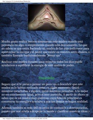 http://mipagina.123.cl/reikitalcahuano/Mudras.htm 
Mucha gente realiza inconscientemente este mudra cuando está 
pensando en algo, o simplemente cuando está descansando. Lo que 
no saben es que están haciendo un mudra de los más poderosos para 
aprovechar la energía y el poder que existe en nuestro sexto chakra, o 
también llamado tradicionalmente "tercer ojo". 
Realizar este mudra durante unos minutos todos los días puede 
ayudarnos a equilibrar la energía de este centro de poder. 
Propiedades 
Seguro que si te paras a pensar un poco vas a descubrir que este 
mudra ya lo habías realizado antes en algún momento. Quizá 
mientras escuchabas a alguien, quizá mientras pensabas. A lo mejor 
no era exactamente igual, pero sí muy parecido. A partir de ahora ya 
sabes que es un mudra muy poderoso cuya función principal es 
concentrar tu energía y ayudarte a que tus deseos se hagan realidad. 
Además también es muy útil en casos de confusión o desesperación, 
puesto que nos ayuda a despejar la mente y clarificar nuestras ideas y 
http://mipagina.123.cl/reikitalcahuano/Mudras.htm (17 of 31)23-06-2005 18:20:46 
 