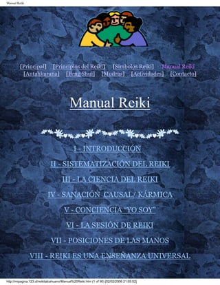 Manual Reiki 
[Principal] [Principios del Reiki] [Simbolos Reiki] Manual Reiki 
[Antahkarana] [Feng Shui] [Mudras] [Actividades] [Contacto] 
Manual Reiki 
I - INTRODUCCIÓN 
II - SISTEMATIZACIÓN DEL REIKI 
III - LA CIENCIA DEL REIKI 
IV - SANACIÓN CAUSAL/ KÁRMICA 
V - CONCIENCIA “YO SOY” 
VI - LA SESIÓN DE REIKI 
VII - POSICIONES DE LAS MANOS 
VIII - REIKI ES UNA ENSEÑANZA UNIVERSAL 
http://mipagina.123.cl/reikitalcahuano/Manual%20Reiki.htm (1 of 90) [02/02/2006 21:55:52] 
 