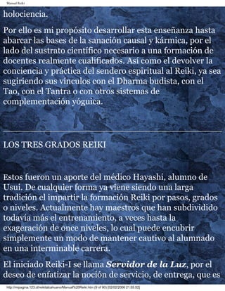 Manual Reiki 
holociencia. 
Por ello es mi propósito desarrollar esta enseñanza hasta 
abarcar las bases de la sanación causal y kármica, por el 
lado del sustrato científico necesario a una formación de 
docentes realmente cualificados. Así como el devolver la 
conciencia y práctica del sendero espiritual al Reiki, ya sea 
sugiriendo sus vínculos con el Dharma budista, con el 
Tao, con el Tantra o con otros sistemas de 
complementación yóguica. 
LOS TRES GRADOS REIKI 
Estos fueron un aporte del médico Hayashi, alumno de 
Usui. De cualquier forma ya viene siendo una larga 
tradición el impartir la formación Reiki por pasos, grados 
o niveles. Actualmente hay maestros que han subdividido 
todavía más el entrenamiento, a veces hasta la 
exageración de once niveles, lo cual puede encubrir 
simplemente un modo de mantener cautivo al alumnado 
en una interminable carrera. 
El iniciado Reiki-I se llama Servidor de la Luz, por el 
deseo de enfatizar la noción de servicio, de entrega, que es 
http://mipagina.123.cl/reikitalcahuano/Manual%20Reiki.htm (9 of 90) [02/02/2006 21:55:52] 
 