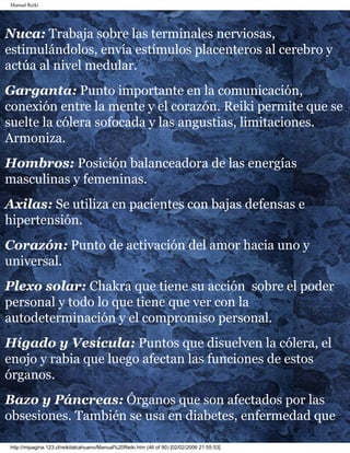Manual Reiki 
Nuca: Trabaja sobre las terminales nerviosas, 
estimulándolos, envía estímulos placenteros al cerebro y 
actúa al nivel medular. 
Garganta: Punto importante en la comunicación, 
conexión entre la mente y el corazón. Reiki permite que se 
suelte la cólera sofocada y las angustias, limitaciones. 
Armoniza. 
Hombros: Posición balanceadora de las energías 
masculinas y femeninas. 
Axilas: Se utiliza en pacientes con bajas defensas e 
hipertensión. 
Corazón: Punto de activación del amor hacia uno y 
universal. 
Plexo solar: Chakra que tiene su acción sobre el poder 
personal y todo lo que tiene que ver con la 
autodeterminación y el compromiso personal. 
Hígado y Vesícula: Puntos que disuelven la cólera, el 
enojo y rabia que luego afectan las funciones de estos 
órganos. 
Bazo y Páncreas: Órganos que son afectados por las 
obsesiones. También se usa en diabetes, enfermedad que 
http://mipagina.123.cl/reikitalcahuano/Manual%20Reiki.htm (46 of 90) [02/02/2006 21:55:53] 
 