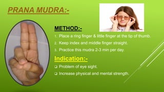 PRANA MUDRA:-
METHOD:-
1. Place a ring finger & little finger at the tip of thumb.
2. Keep index and middle finger straight.
3. Practice this mudra 2-3 min per day.
Indication:-
 Problem of eye sight.
 Increase physical and mental strength.
 