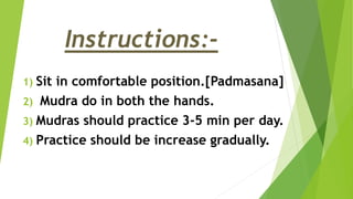 Instructions:-
1) Sit in comfortable position.[Padmasana]
2) Mudra do in both the hands.
3) Mudras should practice 3-5 min per day.
4) Practice should be increase gradually.
 