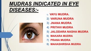 MUDRAS INDICATED IN EYE
DISEASES:-
1) VAYU MUDRA.
2) VARUNA MUDRA
3) JNANA MUDRA
4) PRITHVI MUDRA
5) JALODARA NASHA MUDRA
6) MAKARA MUDRA
7) PRANA MUDRA
8) MAHASHIRSHA MUDRA
 