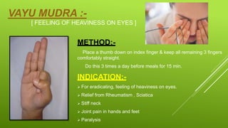 VAYU MUDRA :-
[ FEELING OF HEAVINESS ON EYES ]
METHOD:-
Place a thumb down on index finger & keep all remaining 3 fingers
comfortably straight.
Do this 3 times a day before meals for 15 min.
INDICATION;-
 For eradicating, feeling of heaviness on eyes.
 Relief from Rheumatism , Sciatica
 Stiff neck
 Joint pain in hands and feet
 Paralysis
 