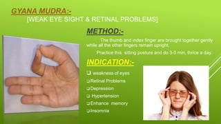 GYANA MUDRA:-
[WEAK EYE SIGHT & RETINAL PROBLEMS]
METHOD:-
The thumb and index finger are brought together gently
while all the other fingers remain upright.
Practice this sitting posture and do 3-5 min, thrice a day.
INDICATION:-
 weakness of eyes
 Retinal Problems
 Depression
 Hypertension
 Enhance memory
 Insomnia
 