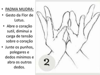 • PADMA MUDRA:
• Gesto da Flor de
Lotus.
• Abre o coração
sutil, diminui a
carga de tensão
sobre o coração
• Junte os punhos,
polegares e
dedos mínimos e
abra os outros
dedos.
 