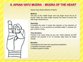 Apana Vayu Mudra (Mudra of Heart):

Method:
The tips of the middle finger and ring finger touch the tip of
thumb, while the index finger touches the base of thumb and
little finger stretched out..

Specialty:
It benefits the heart. It works like injection in the reduction of
heart attack. It is as powerful as sorbitate tablet. It reduces the
gas content in body.

Time Duration:
Practice it as many times as you can. Heart patients and BP
patients can practice it for 15 minutes daily twice for better
results.

Benefits:
It strengthens the heart and regularizes palpitation
It regulates excretory system
It redeems gastric trouble
 