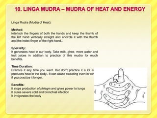 Linga Mudra (Mudra of Heat):

Method:
Interlock the fingers of both the hands and keep the thumb of
the left hand vertically straight and encircle it with the thumb
and the index finger of the right hand..

Specialty:
It generates heat in our body. Take milk, ghee, more water and
fruit juices in addition to practice of this mudra for much
benefits.

Time Duration:
Practice it any time you want. But don't practice it a lot as it
produces heat in the body.. It can cause sweating even in winter
if you practice it longer.

Benefits:
It stops production of phlegm and gives power to lungs
It cures severe cold and bronchial infection
It invigorates the body
 