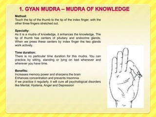 Method:
Touch the tip of the thumb to the tip of the index finger, with the
other three fingers stretched out.

Specialty:
As it is a mudra of knowledge, it enhances the knowledge. The
tip of thumb has centers of pituitary and endocrine glands.
When we press these centers by index finger the two glands
work actively.

Time duration:
There is no particular time duration for this mudra. You can
practice by sitting, standing or lying on bed whenever and
wherever you have time.

Benefits:
Increases memory power and sharpens the brain
Enhances concentration and prevents Insomnia
If we practice it regularly, it will cure all psychological disorders
like Mental, Hysteria, Anger and Depression
 