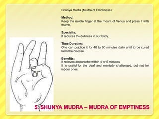 Shunya Mudra (Mudra of Emptiness):

Method:
Keep the middle finger at the mount of Venus and press it with
thumb.

Specialty:
It reduces the dullness in our body.

Time Duration:
One can practice it for 40 to 60 minutes daily until to be cured
from the disease.

Benefits:
It relieves an earache within 4 or 5 minutes
It is useful for the deaf and mentally challenged, but not for
inborn ones.
 