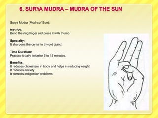 Surya Mudra (Mudra of Sun):

Method:
Bend the ring finger and press it with thumb.

Specialty:
It sharpens the center in thyroid gland.

Time Duration:
Practice it daily twice for 5 to 15 minutes.

Benefits:
It reduces cholesterol in body and helps in reducing weight
It reduces anxiety
It corrects indigestion problems
 