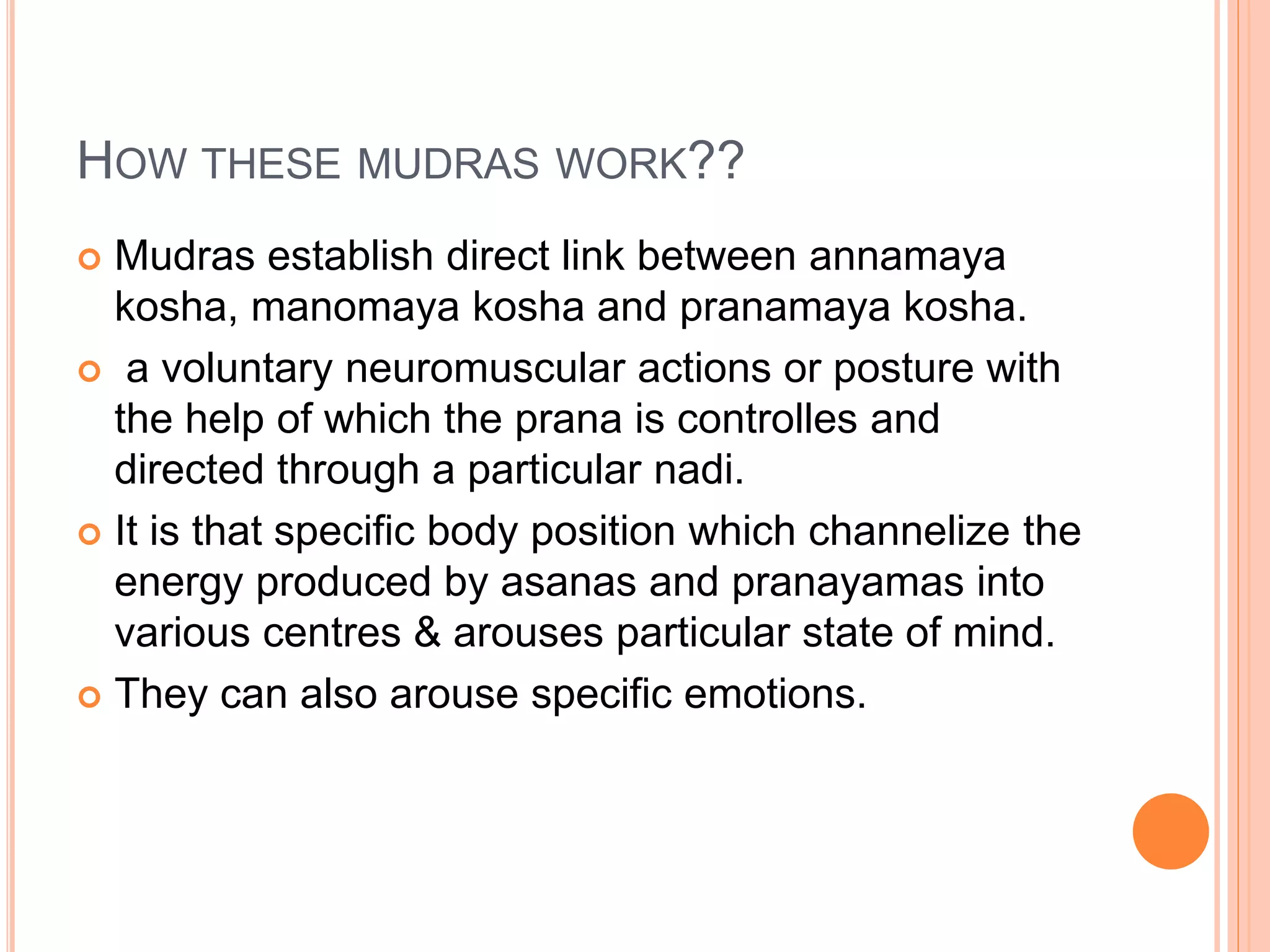 HOW THESE MUDRAS WORK??
 Mudras establish direct link between annamaya
kosha, manomaya kosha and pranamaya kosha.
 a voluntary neuromuscular actions or posture with
the help of which the prana is controlles and
directed through a particular nadi.
 It is that specific body position which channelize the
energy produced by asanas and pranayamas into
various centres & arouses particular state of mind.
 They can also arouse specific emotions.
 