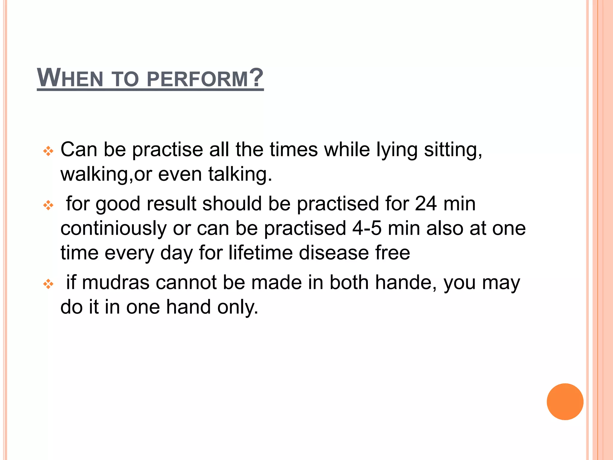 WHEN TO PERFORM?
 Can be practise all the times while lying sitting,
walking,or even talking.
 for good result should be practised for 24 min
continiously or can be practised 4-5 min also at one
time every day for lifetime disease free
 if mudras cannot be made in both hande, you may
do it in one hand only.
 