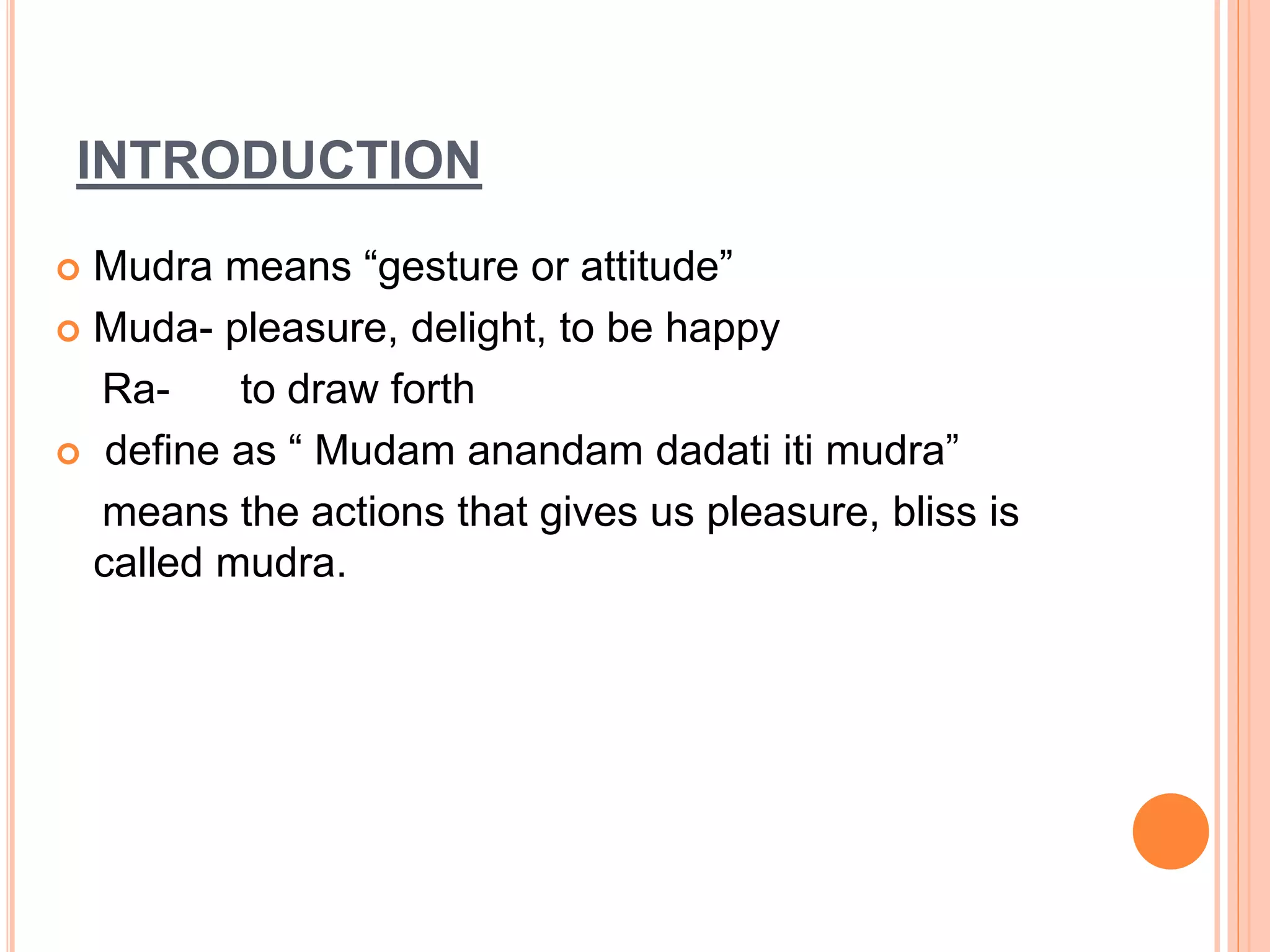 INTRODUCTION
 Mudra means “gesture or attitude”
 Muda- pleasure, delight, to be happy
Ra- to draw forth
 define as “ Mudam anandam dadati iti mudra”
means the actions that gives us pleasure, bliss is
called mudra.
 
