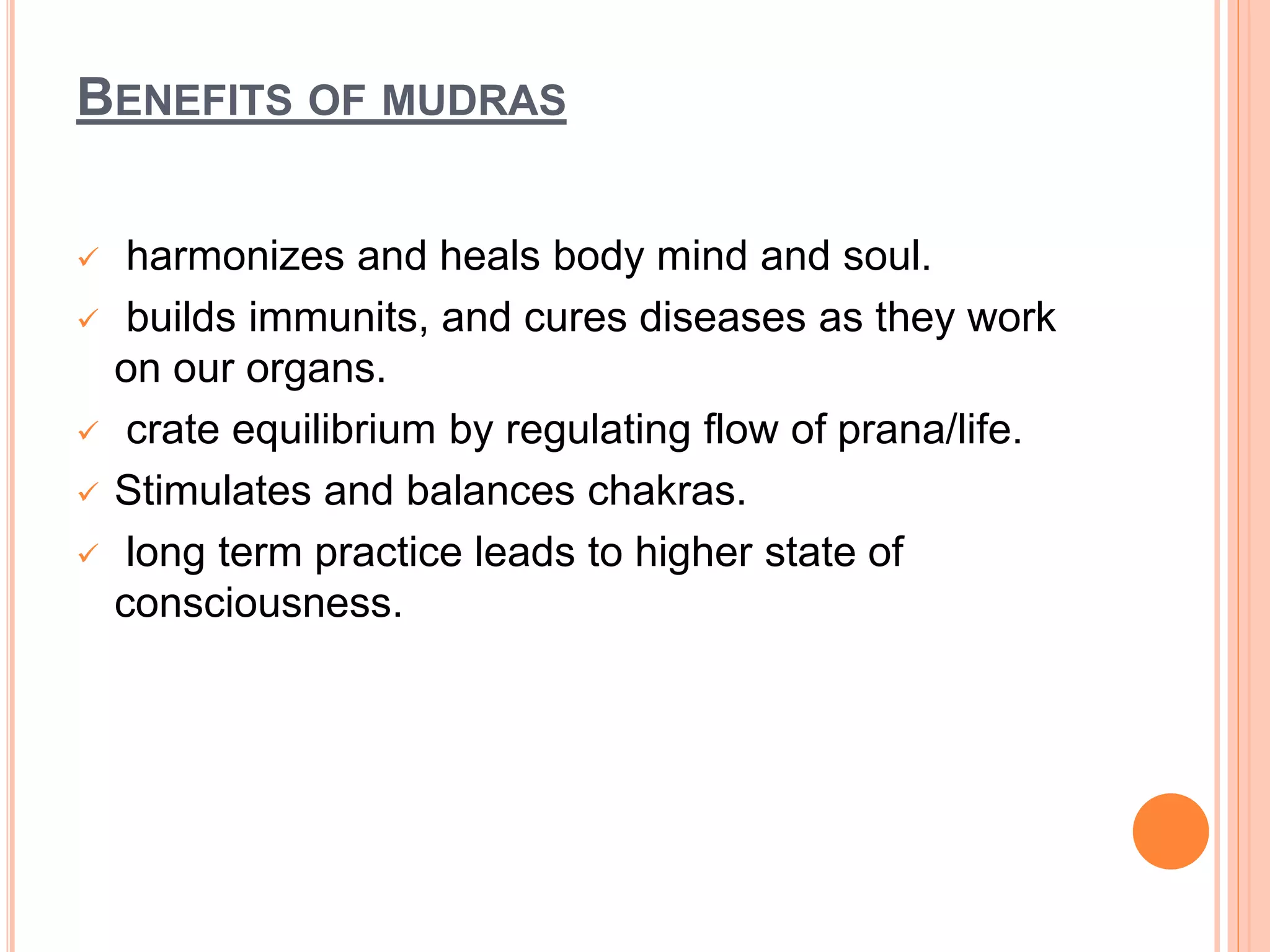 BENEFITS OF MUDRAS
 harmonizes and heals body mind and soul.
 builds immunits, and cures diseases as they work
on our organs.
 crate equilibrium by regulating flow of prana/life.
 Stimulates and balances chakras.
 long term practice leads to higher state of
consciousness.
 