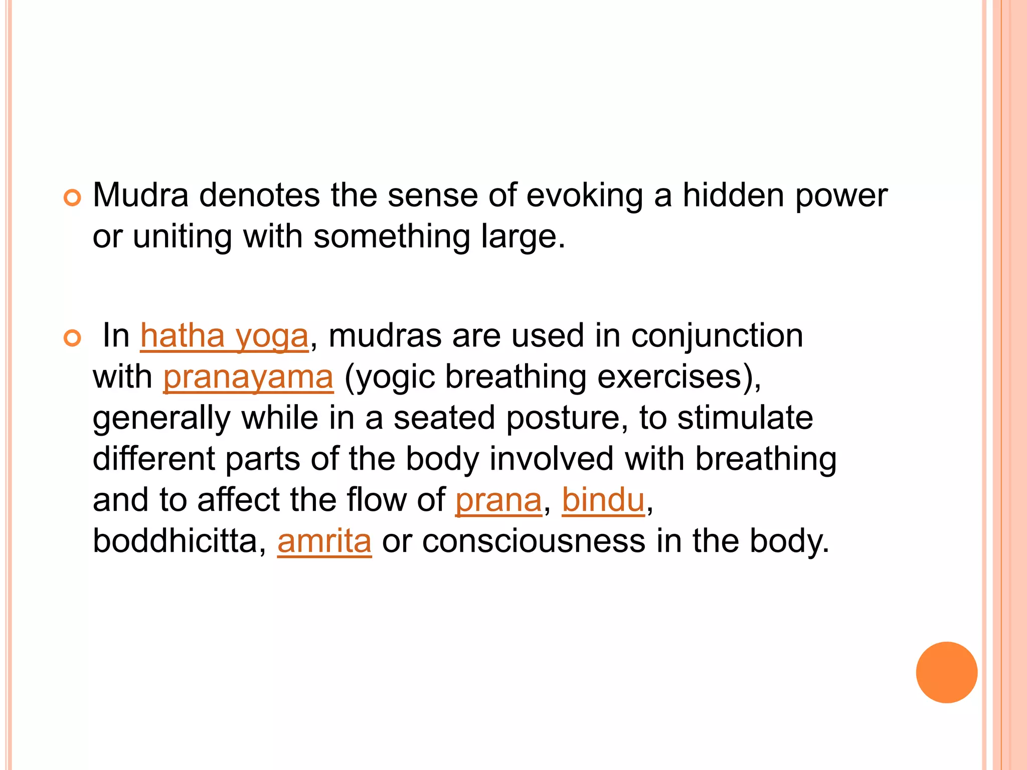  Mudra denotes the sense of evoking a hidden power
or uniting with something large.
 In hatha yoga, mudras are used in conjunction
with pranayama (yogic breathing exercises),
generally while in a seated posture, to stimulate
different parts of the body involved with breathing
and to affect the flow of prana, bindu,
boddhicitta, amrita or consciousness in the body.
 