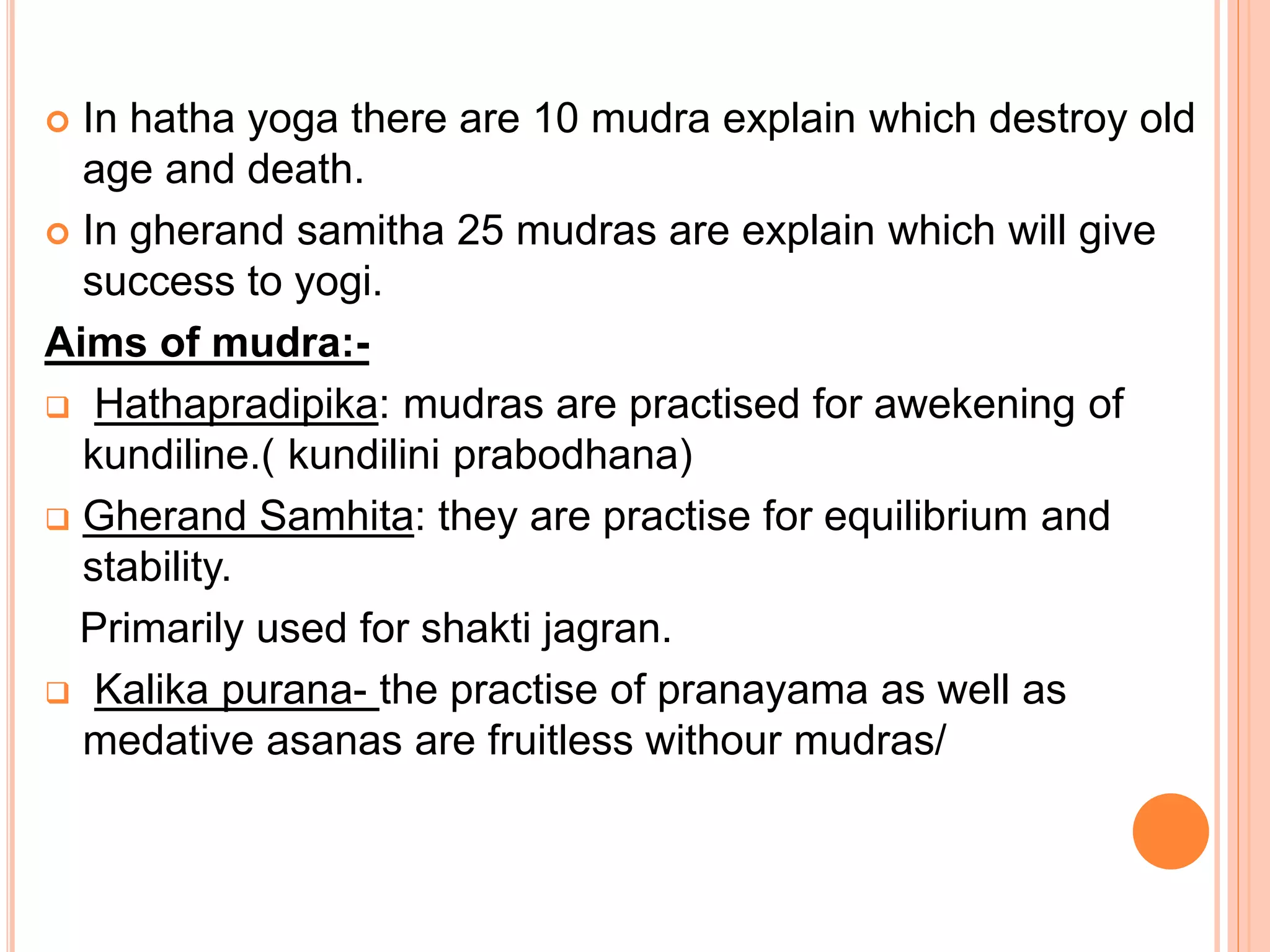  In hatha yoga there are 10 mudra explain which destroy old
age and death.
 In gherand samitha 25 mudras are explain which will give
success to yogi.
Aims of mudra:-
 Hathapradipika: mudras are practised for awekening of
kundiline.( kundilini prabodhana)
 Gherand Samhita: they are practise for equilibrium and
stability.
Primarily used for shakti jagran.
 Kalika purana- the practise of pranayama as well as
medative asanas are fruitless withour mudras/
 