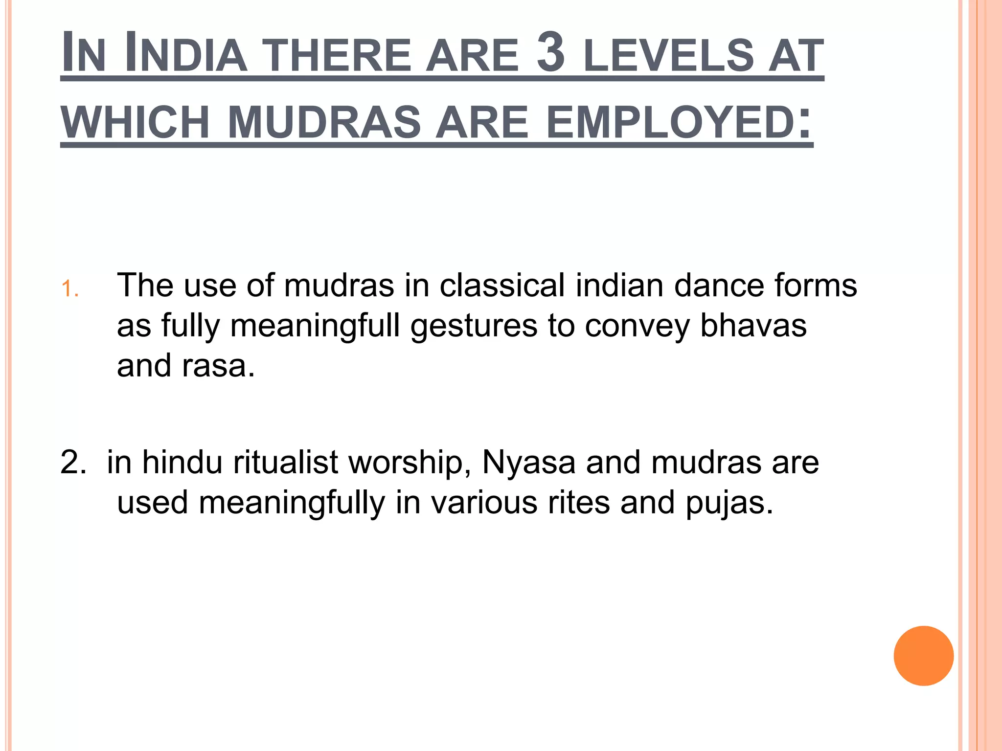 IN INDIA THERE ARE 3 LEVELS AT
WHICH MUDRAS ARE EMPLOYED:
1. The use of mudras in classical indian dance forms
as fully meaningfull gestures to convey bhavas
and rasa.
2. in hindu ritualist worship, Nyasa and mudras are
used meaningfully in various rites and pujas.
 