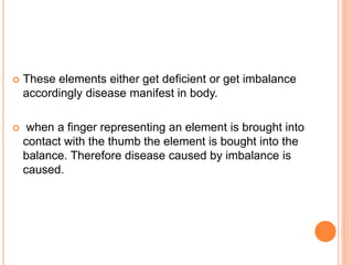  These elements either get deficient or get imbalance
accordingly disease manifest in body.
 when a finger representing an element is brought into
contact with the thumb the element is bought into the
balance. Therefore disease caused by imbalance is
caused.
 