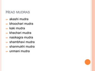 HEAD MUDRAS
 akashi mudra
 bhoochari mudra
 kaki mudra
 khechari mudra
 nasikagra mudra
 shambhavi mudra
 shanmukhi mudra
 unmani mudra
 