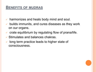 BENEFITS OF MUDRAS
 harmonizes and heals body mind and soul.
 builds immunits, and cures diseases as they work
on our organs.
 crate equilibrium by regulating flow of prana/life.
 Stimulates and balances chakras.
 long term practice leads to higher state of
consciousness.
 