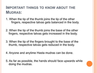 IMPORTANT THINGS TO KNOW ABOUT THE
MUDRAS:
1. When the tip of the thumb joins the tip of the other
fingers, respective tatvas gets balanced in the body.
2. When the tip of the thumb joins the base of the other
fingers, respective tatvas gets increased in the body.
3. When the tip of the fingers brought to the base of the
thumb, respective tatvas gets reduced in the body.
4. Anyone and anytime Hasta mudras can be done.
5. As far as possible, the hands should face upwards while
doing the mudras.
 