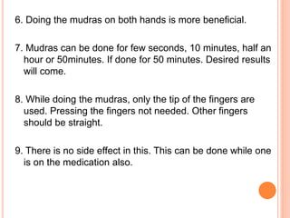 6. Doing the mudras on both hands is more beneficial.
7. Mudras can be done for few seconds, 10 minutes, half an
hour or 50minutes. If done for 50 minutes. Desired results
will come.
8. While doing the mudras, only the tip of the fingers are
used. Pressing the fingers not needed. Other fingers
should be straight.
9. There is no side effect in this. This can be done while one
is on the medication also.
 