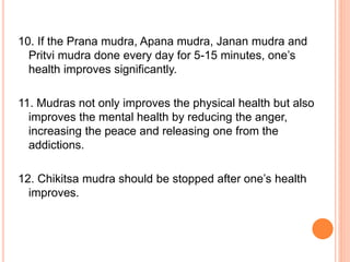 10. If the Prana mudra, Apana mudra, Janan mudra and
Pritvi mudra done every day for 5-15 minutes, one’s
health improves significantly.
11. Mudras not only improves the physical health but also
improves the mental health by reducing the anger,
increasing the peace and releasing one from the
addictions.
12. Chikitsa mudra should be stopped after one’s health
improves.
 