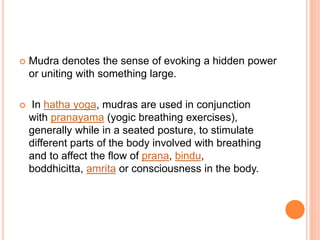  Mudra denotes the sense of evoking a hidden power
or uniting with something large.
 In hatha yoga, mudras are used in conjunction
with pranayama (yogic breathing exercises),
generally while in a seated posture, to stimulate
different parts of the body involved with breathing
and to affect the flow of prana, bindu,
boddhicitta, amrita or consciousness in the body.
 