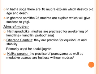  In hatha yoga there are 10 mudra explain which destroy old
age and death.
 In gherand samitha 25 mudras are explain which will give
success to yogi.
Aims of mudra:-
 Hathapradipika: mudras are practised for awekening of
kundiline.( kundilini prabodhana)
 Gherand Samhita: they are practise for equilibrium and
stability.
Primarily used for shakti jagran.
 Kalika purana- the practise of pranayama as well as
medative asanas are fruitless withour mudras/
 