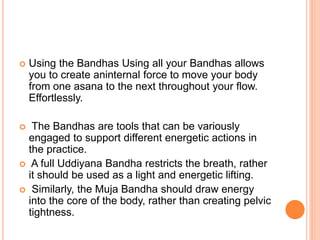  Using the Bandhas Using all your Bandhas allows
you to create aninternal force to move your body
from one asana to the next throughout your flow.
Effortlessly.
 The Bandhas are tools that can be variously
engaged to support different energetic actions in
the practice.
 A full Uddiyana Bandha restricts the breath, rather
it should be used as a light and energetic lifting.
 Similarly, the Muja Bandha should draw energy
into the core of the body, rather than creating pelvic
tightness.
 