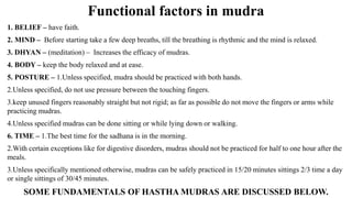 Functional factors in mudra
1. BELIEF – have faith.
2. MIND – Before starting take a few deep breaths, till the breathing is rhythmic and the mind is relaxed.
3. DHYAN – (meditation) – Increases the efficacy of mudras.
4. BODY – keep the body relaxed and at ease.
5. POSTURE – 1.Unless specified, mudra should be practiced with both hands.
2.Unless specified, do not use pressure between the touching fingers.
3.keep unused fingers reasonably straight but not rigid; as far as possible do not move the fingers or arms while
practicing mudras.
4.Unless specified mudras can be done sitting or while lying down or walking.
6. TIME – 1.The best time for the sadhana is in the morning.
2.With certain exceptions like for digestive disorders, mudras should not be practiced for half to one hour after the
meals.
3.Unless specifically mentioned otherwise, mudras can be safely practiced in 15/20 minutes sittings 2/3 time a day
or single sittings of 30/45 minutes.
SOME FUNDAMENTALS OF HASTHA MUDRAS ARE DISCUSSED BELOW.
 