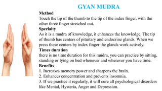 GYAN MUDRA
Method
Touch the tip of the thumb to the tip of the index finger, with the
other three finger stretched out.
Specialty
As it is a mudra of knowledge, it enhances the knowledge. The tip
of thumb has centers of pituitary and endocrine glands. When we
press these centers by index finger the glands work actively.
Times duration
there is no time duration for this mudra, you can practice by sitting,
standing or lying on bed whenever and wherever you have time.
Benefits
1. Increases memory power and sharpens the brain.
2. Enhances concentration and prevents insomnia.
3. If we practice it regularly, it will cure all psychological disorders
like Mental, Hysteria, Anger and Depression.
 