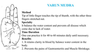 VARUN MUDRA
Method
Tip of little finger touches the tip of thumb, with the other three
fingers stretched out.
Specialty
It balance the water content and prevents all disease which
come due to lack of water.
Time Duration
One can practice it for 40 to 60 minutes daily until necessary.
Benefits
1. It retains clarity in blood by balance water content in the
body.
2. Prevents the pains of Gastroenteritis and Muscle Shrinkage.
 