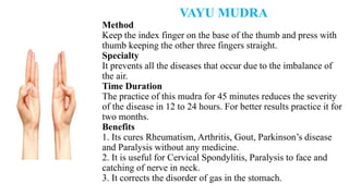VAYU MUDRA
Method
Keep the index finger on the base of the thumb and press with
thumb keeping the other three fingers straight.
Specialty
It prevents all the diseases that occur due to the imbalance of
the air.
Time Duration
The practice of this mudra for 45 minutes reduces the severity
of the disease in 12 to 24 hours. For better results practice it for
two months.
Benefits
1. Its cures Rheumatism, Arthritis, Gout, Parkinson’s disease
and Paralysis without any medicine.
2. It is useful for Cervical Spondylitis, Paralysis to face and
catching of nerve in neck.
3. It corrects the disorder of gas in the stomach.
 