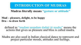 INTRODUCTION OF MUDRAS
Mudras literally means “gesture or attitude”
Mud – pleasure, delight, to be happy
Dru – to draw forth
defined as “mudam anandam dadati iti mudra” means the
actions that gives us pleasure and bliss is called mudra.
Mudra are also used in Indian classical dance to represent and
project particular moods, attitudes and feelings.
 