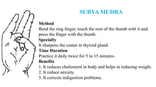 SURYA MUDRA
Method
Bend the ring finger, touch the root of the thumb with it and
press the finger with the thumb.
Specialty
It sharpens the center in thyroid gland.
Time Duration
Practice it daily twice for 5 to 15 minutes.
Benefits
1. It reduces cholesterol in body and helps in reducing weight.
2. It reduce anxiety.
3. It corrects indigestion problems.
 