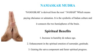 NAMASKAR MUDRA
‘NAMASKAR’ is derived from the root “ NAMAH” Which means
paying obeisance or salutation. It is the symbolic of Indian culture and
it connects the two hemispheres of the brain.
Spiritual Benefits
1. Increase in humility & reduce ego.
2. Enhancement in the spiritual emotion of surrender, gratitude.
3. Gaining the satva component and faster spiritual progress.
 