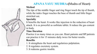 APANA VAYU MUDRA-(Mudra of Heart)
Method
The tips of the middle finger and ring finger touch the tip of thumb,
while the index finger touches the base of thumb and little finger
stretched out.
Specialty
It benefits the heart. It works like injection in the reduction of heart
attack. It is as powerful as sorbitate tablet. It reduce the gas content
in body.
Time Duration
Practice it as many times as you can. Heart patients and BP patients
can practice it for 15 minutes daily twice for better results.
Benefits
1. It strengthens the heart and regularizes palpitation.
2. It regulates excretory system.
3. It redeems gastric trouble.
 