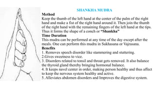 SHANKHA MUDRA
Method
Keep the thumb of the left hand at the center of the palm of the right
hand and make a fist of the right hand around it. Then join the thumb
of the right hand with the remaining fingers of the left hand at the tips.
Thus it forms the shape of a conch or “Shankha”
Time Duration
This mudra can be performed at any time of the day except after the
meals. One can perform this mudra in Sukhasana or Vajrasana.
Benefits
1. Removes speech disorder like stammering and stuttering.
2.Gives sweetness to vice.
3. Disorders related to tonsil and throat gets removed. It also balance
the thyroid gland thereby bringing hormonal balance.
4. It keeps navel center in order, making person healthy and thus affect
to keep the nervous system healthy and active.
5. Alleviates abdomen disorders and Improves the digestive system.
 