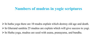Numbers of mudras in yogic scriptures
 In hatha yoga there are 10 mudra explain which destroy old age and death.
 In Gherand samhita 25 mudras are explain which will give success to yogi.
 In Hatha yoga, mudras are used with asana, pranayama, and bandha.
 