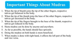 Important Things About Mudras
1. When the tip of thumb joins the tip of the other fingers, respective
tattvas get balanced in the body.
2. When the tip of the thumb joins the base of the other fingers, respective
tattvas get increased in the body.
3. When the tip of the fingers brought to the base of the thumb, respective
tattvas get reduced in the body.
4. Hasta mudras can be done by anyone and anywhere.
5. As far as possible, the hands should face upwards.
6. Doing the mudras on both hands is more beneficial.
7. When mudra is done with right hand, it affects the left part of the body
and vice versa.
 