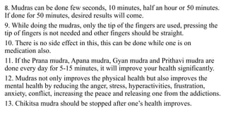 8. Mudras can be done few seconds, 10 minutes, half an hour or 50 minutes.
If done for 50 minutes, desired results will come.
9. While doing the mudras, only the tip of the fingers are used, pressing the
tip of fingers is not needed and other fingers should be straight.
10. There is no side effect in this, this can be done while one is on
medication also.
11. If the Prana mudra, Apana mudra, Gyan mudra and Prithavi mudra are
done every day for 5-15 minutes, it will improve your health significantly.
12. Mudras not only improves the physical health but also improves the
mental health by reducing the anger, stress, hyperactivities, frustration,
anxiety, conflict, increasing the peace and releasing one from the addictions.
13. Chikitsa mudra should be stopped after one’s health improves.
 
