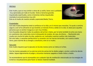 PRITHIVI 
Este mudra, que es muy similar a otros de su estilo, tiene unas cualidades 
muy apreciadas por todo el mundo. Tanto si tenemos grandes 
inquietudes espirituales, como si tenemos ciertas inquietudes 
mentales le encontraremos muy útil. 
Este es el mudra de nuestra amada y apreciada Madre Tierra. 
Propiedades 
Con este mudra despiertas toda la confianza en la vida y en ti mismo que necesitas. Te ayuda a sentirte 
seguro y con la fe suficiente en que tendrás un tránsito firme y sólido en la vida. Es ideal para aquellas 
personas que se sienten inseguras o son muy tímidas. 
Con él puedes despertar todos los poderes del primer chakra, por lo tanto también te echa una mano 
en cuestiones más materiales como la búsqueda de empleo, de casa, de dinero, ... Realizando este 
mudra con mucha fe todos los días, podemos ver realizados nuestros sueños más materiales. 
Por otro lado, si necesitas perfeccionar tu conexión con las fuerzas terrenales, con nuestra madre 
tierra, para nutrirte de su energía y canalizarla, este es tu mudra. 
Ejecución 
Este mudra requiere que lo ejecutes en las dos manos como se indica en la foto. 
Con las manos apoyadas en tus piernas junta las yemas de los dedos pulgar y anular y estira los demás 
dedos. Separa ligeramente el pulgar y recuerda mantener pegados el dedo índice y medio. 
Te recomendamos que lo acompañes con cualquier tipo de meditación relacionada con las energías de 
la tierra o visualizaciones para hacer un deseo material realidad. 
 