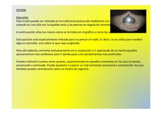 DHYANI 
Ejecución 
Este mudra puede ser utilizado en la tradicional postura de meditación con las piernas cruzadas, o 
estando en una silla con la espalda recta y las piernas en ángulo de noventa grados. 
A continuación sitúa tus manos como se te indica en el gráfico y cierra los ojos. 
Esta posición está especialmente indicada para no pensar en nada. Es decir, no se utiliza para meditar 
algo en concreto, sino sobre lo que vaya surgiendo. 
Para ello deberás centrarte exclusivamente en tu respiración e ir apartando de tu mente aquellos 
pensamientos más cotidianos para ir dando paso a los pensamientos más profundos. 
Puedes realizarlo cuantas veces quieras, especialmente en aquellos momentos en los que te sientas 
presionado o estresado. Puede ayudarte a superar un mal momento emocional o sentimental. Así que 
también puedes considerarlo como un mudra de urgencia. 
 